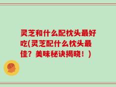 灵芝和什么配枕头最好吃(灵芝配什么枕头最佳？美味秘诀揭晓！)