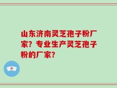 山东济南灵芝孢子粉厂家？专业生产灵芝孢子粉的厂家？