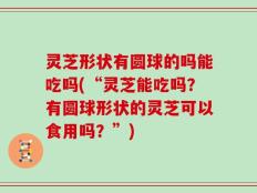 灵芝形状有圆球的吗能吃吗(“灵芝能吃吗？有圆球形状的灵芝可以食用吗？”)