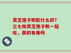 灵芝孢子粉配什么好？三七和灵芝孢子粉一起吃，真的有用吗