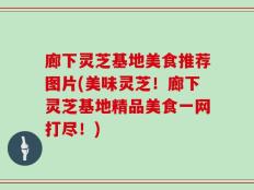 廊下灵芝基地美食推荐图片(美味灵芝！廊下灵芝基地精品美食一网打尽！)