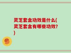 灵芝套盒功效是什么(灵芝套盒有哪些功效？)