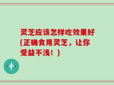 灵芝应该怎样吃效果好(正确食用灵芝，让你受益不浅！)