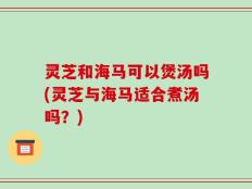 灵芝和海马可以煲汤吗(灵芝与海马适合煮汤吗？)