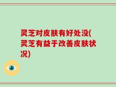 灵芝对皮肤有好处没(灵芝有益于改善皮肤状况)
