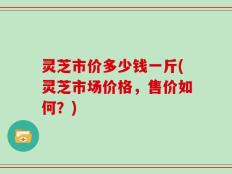 灵芝市价多少钱一斤(灵芝市场价格，售价如何？)