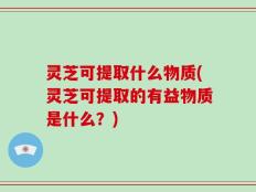灵芝可提取什么物质(灵芝可提取的有益物质是什么？)