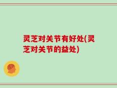 灵芝对关节有好处(灵芝对关节的益处)