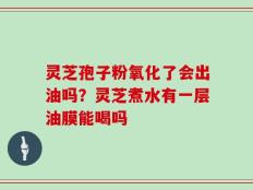 灵芝孢子粉氧化了会出油吗？灵芝煮水有一层油膜能喝吗