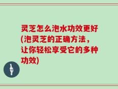 灵芝怎么泡水功效更好(泡灵芝的正确方法，让你轻松享受它的多种功效)