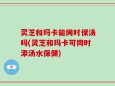 灵芝和玛卡能同时保汤吗(灵芝和玛卡可同时添汤水保健)