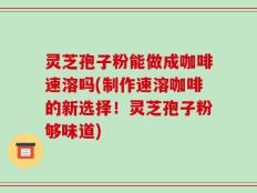 灵芝孢子粉能做成咖啡速溶吗(制作速溶咖啡的新选择！灵芝孢子粉够味道)