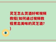 灵芝怎么煲酒好呢视频教程(如何通过视频教程煮出美味的灵芝酒？)