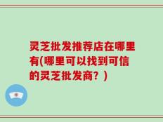 灵芝批发推荐店在哪里有(哪里可以找到可信的灵芝批发商？)