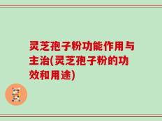 灵芝孢子粉功能作用与主治(灵芝孢子粉的功效和用途)