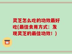 灵芝怎么吃的功效最好吃(最佳食用方式：发现灵芝的最佳功效！)