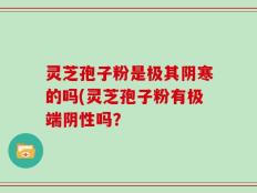 灵芝孢子粉是极其阴寒的吗(灵芝孢子粉有极端阴性吗？