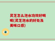 灵芝怎么泡水功效好喝呢(灵芝泡水的好处及美味口感)
