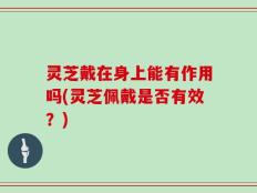 灵芝戴在身上能有作用吗(灵芝佩戴是否有效？)