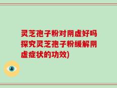 灵芝孢子粉对阴虚好吗探究灵芝孢子粉缓解阴虚症状的功效)