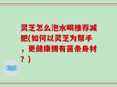灵芝怎么泡水喝推荐减肥(如何以灵芝为帮手，更健康拥有苗条身材？)