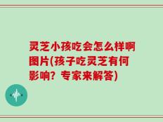 灵芝小孩吃会怎么样啊图片(孩子吃灵芝有何影响？专家来解答)
