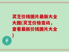 灵芝价钱图片最新大全大图(灵芝价格变动，查看最新价钱图片大全)