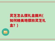 灵芝怎么摆礼盒图片(如何精美地摆放灵芝礼盒？)