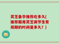 灵芝备孕推荐吃多久(推荐服用灵芝调节生育周期的时间是多久？)