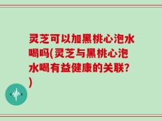 灵芝可以加黑桃心泡水喝吗(灵芝与黑桃心泡水喝有益健康的关联？)
