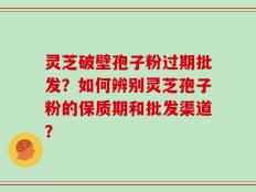 灵芝破壁孢子粉过期批发？如何辨别灵芝孢子粉的保质期和批发渠道？