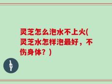 灵芝怎么泡水不上火(灵芝水怎样泡最好，不伤身体？)