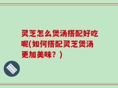 灵芝怎么煲汤搭配好吃呢(如何搭配灵芝煲汤更加美味？)