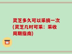 灵芝多久可以采摘一次(灵芝几时可采：采收周期指南)