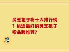 灵芝孢子粉十大排行榜？挑选最好的灵芝孢子粉品牌推荐？