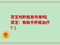 灵芝对肝癌有作用吗(灵芝：有助于肝癌治疗？)