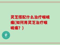 灵芝搭配什么治疗喉咙痛(如何用灵芝治疗喉咙痛？)