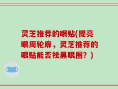 灵芝推荐的眼贴(提亮眼周轮廓，灵芝推荐的眼贴能否祛黑眼圈？)