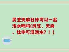 灵芝天麻杜仲可以一起泡水喝吗(灵芝、天麻、杜仲可混泡水？！)