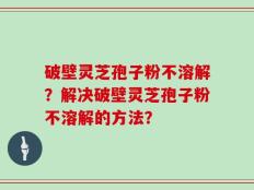 破壁灵芝孢子粉不溶解？解决破壁灵芝孢子粉不溶解的方法？