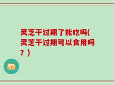 灵芝干过期了能吃吗(灵芝干过期可以食用吗？)