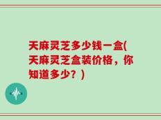天麻灵芝多少钱一盒(天麻灵芝盒装价格，你知道多少？)