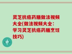 灵芝抗癌药膳做法视频大全(做法视频大全：学习灵芝抗癌药膳烹饪技巧)