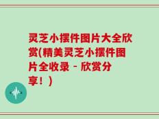 灵芝小摆件图片大全欣赏(精美灵芝小摆件图片全收录 - 欣赏分享！)