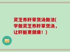 灵芝养肝草煲汤做法(学做灵芝养肝草煲汤，让肝脏更健康！)
