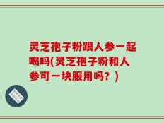 灵芝孢子粉跟人参一起喝吗(灵芝孢子粉和人参可一块服用吗？)