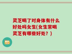 灵芝喝了对身体有什么好处吗女生(女生常喝灵芝有哪些好处？)