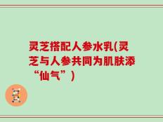 灵芝搭配人参水乳(灵芝与人参共同为肌肤添“仙气”)