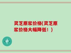 灵芝原浆价格(灵芝原浆价格大幅降低！)