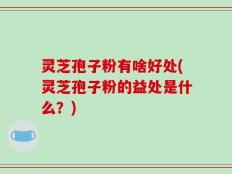 灵芝孢子粉有啥好处(灵芝孢子粉的益处是什么？)